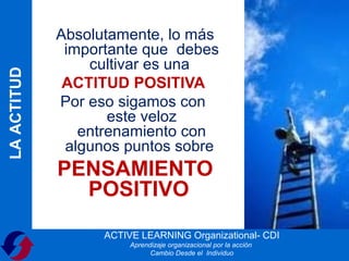 Absolutamente, lo más
              importante que debes
                 cultivar es una
LA ACTITUD



              ACTITUD POSITIVA
             Por eso sigamos con
                    este veloz
                entrenamiento con
              algunos puntos sobre
             PENSAMIENTO
               POSITIVO
                   ACTIVE LEARNING Organizational- CDI
                        Aprendizaje organizacional por la acción
                              Cambio Desde el Individuo
 