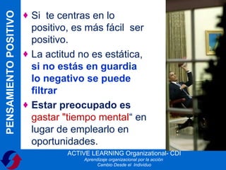 PENSAMIENTO POSITIVO   ♦ Si te centras en lo
                         positivo, es más fácil ser
                         positivo.
                       ♦ La actitud no es estática,
                         si no estás en guardia
                         lo negativo se puede
                         filtrar
                       ♦ Estar preocupado es
                         gastar "tiempo mental“ en
                         lugar de emplearlo en
                         oportunidades.
                                 ACTIVE LEARNING Organizational- CDI
                                      Aprendizaje organizacional por la acción
                                            Cambio Desde el Individuo
 