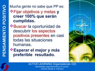 Mucha gente no sabe que PP es:
PENSAMIENTO POSITIVO
                       Fijar objetivos y metas y
                        creer 100% que serán
                        cumplidas.
                       Buscar la oportunidad de
                        descubrir los aspectos
                        positivos presentes en casi
                        todas las situaciones
                        humanas.
                       Esperar el mejor y más
                        preferible resultado.

                                 ACTIVE LEARNING Organizational- CDI
                                      Aprendizaje organizacional por la acción
                                            Cambio Desde el Individuo
 