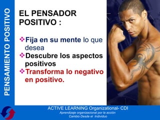 PENSAMIENTO POSITIVO
                       EL PENSADOR
                       POSITIVO :

                       Fija en su mente lo que
                        desea
                       Descubre los aspectos
                        positivos
                       Transforma lo negativo
                        en positivo.


                               ACTIVE LEARNING Organizational- CDI
                                    Aprendizaje organizacional por la acción
                                          Cambio Desde el Individuo
 