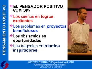 PENSAMIENTO POSITIVO   EL PENSADOR POSITIVO
                        VUELVE:
                       Los sueños en logros
                        excitantes
                       Los problemas en proyectos
                        beneficiosos
                       Los obstáculos en
                        oportunidades
                       Las tragedias en triunfos
                        inspiradores

                               ACTIVE LEARNING Organizational- CDI
                                    Aprendizaje organizacional por la acción
                                          Cambio Desde el Individuo
 