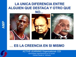 LA UNICA DIFERENCIA ENTRE
      ALGUIEN QUE DESTACA Y OTRO QUE
                    NO...
AMP




      … ES LA CREENCIA EN SI MISMO
            ACTIVE LEARNING Organizational- CDI
                 Aprendizaje organizacional por la acción
                       Cambio Desde el Individuo
 