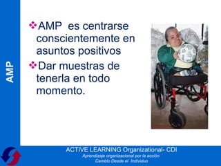 AMP es centrarse
       conscientemente en
       asuntos positivos
      Dar muestras de
AMP




       tenerla en todo
       momento.




            ACTIVE LEARNING Organizational- CDI
                 Aprendizaje organizacional por la acción
                       Cambio Desde el Individuo
 