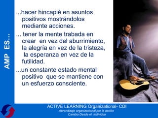 ...hacer hincapié en asuntos
             positivos mostrándolos
             mediante acciones.
          ... tener la mente trabada en
AMP ES…



             crear en vez del aburrimiento,
             la alegría en vez de la tristeza,
              la esperanza en vez de la
             futilidad.
          ...un constante estado mental
             positivo que se mantiene con
             un esfuerzo consciente.


                      ACTIVE LEARNING Organizational- CDI
                           Aprendizaje organizacional por la acción
                                 Cambio Desde el Individuo
 