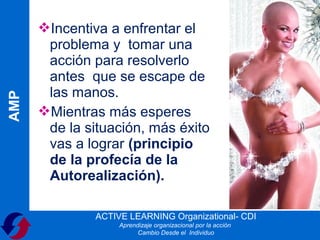 Incentiva a enfrentar el
       problema y tomar una
       acción para resolverlo
       antes que se escape de
       las manos.
AMP




      Mientras más esperes
       de la situación, más éxito
       vas a lograr (principio
       de la profecía de la
       Autorealización).

               ACTIVE LEARNING Organizational- CDI
                    Aprendizaje organizacional por la acción
                          Cambio Desde el Individuo
 