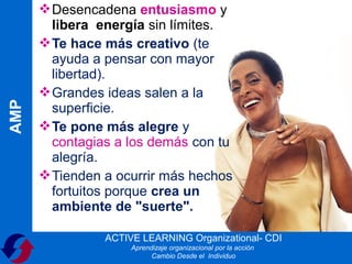  Desencadena entusiasmo y
        libera energía sin límites.
       Te hace más creativo (te
        ayuda a pensar con mayor
        libertad).
       Grandes ideas salen a la
AMP




        superficie.
       Te pone más alegre y
        contagias a los demás con tu
        alegría.
       Tienden a ocurrir más hechos
        fortuitos porque crea un
        ambiente de "suerte".

                ACTIVE LEARNING Organizational- CDI
                     Aprendizaje organizacional por la acción
                           Cambio Desde el Individuo
 