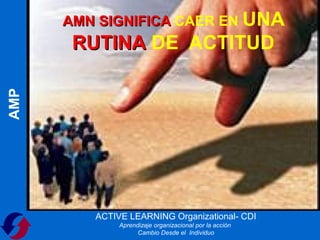 AMN SIGNIFICA CAER EN UNA
       RUTINA DE ACTITUD
AMP




         ACTIVE LEARNING Organizational- CDI
              Aprendizaje organizacional por la acción
                    Cambio Desde el Individuo
 