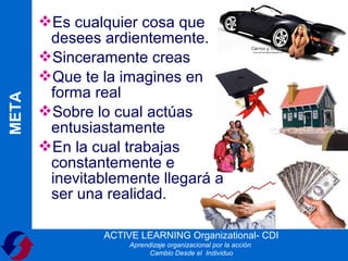 Es cualquier cosa que
        desees ardientemente.
       Sinceramente creas
       Que te la imagines en
        forma real
META




       Sobre lo cual actúas
        entusiastamente
       En la cual trabajas
        constantemente e
        inevitablemente llegará a
        ser una realidad.

                ACTIVE LEARNING Organizational- CDI
                     Aprendizaje organizacional por la acción
                           Cambio Desde el Individuo
 