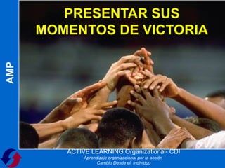 PRESENTAR SUS
      MOMENTOS DE VICTORIA
AMP




         ACTIVE LEARNING Organizational- CDI
              Aprendizaje organizacional por la acción
                    Cambio Desde el Individuo
 