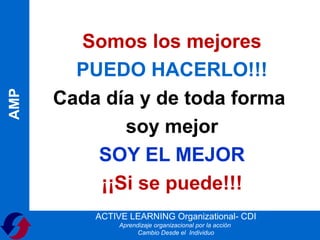 Somos los mejores
        PUEDO HACERLO!!!
      Cada día y de toda forma
AMP




             soy mejor
          SOY EL MEJOR
          ¡¡Si se puede!!!
          ACTIVE LEARNING Organizational- CDI
               Aprendizaje organizacional por la acción
                     Cambio Desde el Individuo
 