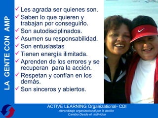  Les agrada ser quienes son.
                    Saben lo que quieren y
LA GENTE CON AMP

                     trabajan por conseguirlo.
                    Son autodisciplinados.
                    Asumen su responsabilidad.
                    Son entusiastas
                    Tienen energía ilimitada.
                    Aprenden de los errores y se
                     recuperan para la acción.
                    Respetan y confían en los
                     demás.
                    Son sinceros y abiertos.

                              ACTIVE LEARNING Organizational- CDI
                                   Aprendizaje organizacional por la acción
                                         Cambio Desde el Individuo
 