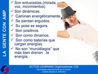  Son entusiastas.(mirada,
                     voz, movimientos)
                    Son dinámicas.
LA GENTE CON AMP

                    Caminan energéticamente.
                    Se sientan erguidos.
                    Su pose es segura.
                    Son positivos.
                    Son como dínamos.
                    Son como baterías que
                     cargan energías.
                    No son “murciélagos” que
                     más bien drenan la
                     energía.

                            ACTIVE LEARNING Organizational- CDI
                                 Aprendizaje organizacional por la acción
                                       Cambio Desde el Individuo
 