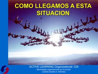 COMO LLEGAMOS A ESTA
     SITUACION




   ACTIVE LEARNING Organizational- CDI
        Aprendizaje organizacional por la acción
              Cambio Desde el Individuo
 