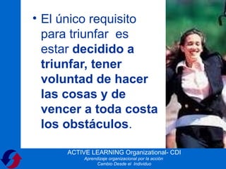 • El único requisito
  para triunfar es
  estar decidido a
  triunfar, tener
  voluntad de hacer
  las cosas y de
  vencer a toda costa
  los obstáculos.

     ACTIVE LEARNING Organizational- CDI
          Aprendizaje organizacional por la acción
                Cambio Desde el Individuo
 