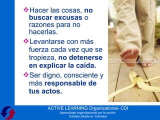 Hacer las cosas, no
 buscar excusas o
 razones para no
 hacerlas.
Levantarse con más
 fuerza cada vez que se
 tropieza, no detenerse
 en explicar la caída.
Ser digno, consciente y
 más responsable de
 tus actos.

       ACTIVE LEARNING Organizational- CDI
            Aprendizaje organizacional por la acción
                  Cambio Desde el Individuo
 