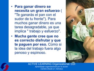 • Para ganar dinero se
  necesita un gran esfuerzo (
  "Te ganarás el pan con el
  sudor de tu frente"). Para
  muchos ganar dinero es una
  tarea desagradable, ya que
  implica " trabajo y esfuerzo".
• Mucha gente cree que no
  es correcto disfrutar y que
  te paguen por eso. Como si
  la idea del trabajo fuera algo
  penoso y espinoso.


          ACTIVE LEARNING Organizational- CDI
               Aprendizaje organizacional por la acción
                     Cambio Desde el Individuo
 
