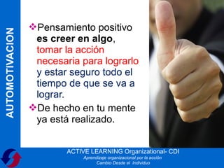 Pensamiento positivo
AUTOMOTIVACION

                  es creer en algo,
                  tomar la acción
                  necesaria para lograrlo
                  y estar seguro todo el
                  tiempo de que se va a
                  lograr.
                 De hecho en tu mente
                  ya está realizado.


                         ACTIVE LEARNING Organizational- CDI
                              Aprendizaje organizacional por la acción
                                    Cambio Desde el Individuo
 