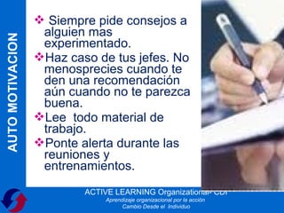  Siempre pide consejos a
                   alguien mas
AUTO MOTIVACION

                   experimentado.
                  Haz caso de tus jefes. No
                   menosprecies cuando te
                   den una recomendación
                   aún cuando no te parezca
                   buena.
                  Lee todo material de
                   trabajo.
                  Ponte alerta durante las
                   reuniones y
                   entrenamientos.
                          ACTIVE LEARNING Organizational- CDI
                               Aprendizaje organizacional por la acción
                                     Cambio Desde el Individuo
 