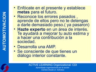 • Enfócate en el presente y establece
                   metas para el futuro.
AUTOMOTIVACION

                 • Reconoce los errores pasados ,
                   aprende de ellos pero no te detengas
                   a darle demasiado peso.( ya pasaron)
                 • Hazte experto en un área de interés.
                   Te ayudará a mejorar tu auto estima y
                   a hacer una contribución a la
                   sociedad.
                 • Desarrolla una AMP.
                 • Se consciente de que tienes un
                   diálogo interior constante.

                        ACTIVE LEARNING Organizational- CDI
                             Aprendizaje organizacional por la acción
                                   Cambio Desde el Individuo
 