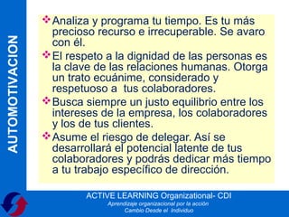  Analiza y programa tu tiempo. Es tu más
                   precioso recurso e irrecuperable. Se avaro
AUTOMOTIVACION

                   con él.
                  El respeto a la dignidad de las personas es
                   la clave de las relaciones humanas. Otorga
                   un trato ecuánime, considerado y
                   respetuoso a tus colaboradores.
                  Busca siempre un justo equilibrio entre los
                   intereses de la empresa, los colaboradores
                   y los de tus clientes.
                  Asume el riesgo de delegar. Así se
                   desarrollará el potencial latente de tus
                   colaboradores y podrás dedicar más tiempo
                   a tu trabajo específico de dirección.

                         ACTIVE LEARNING Organizational- CDI
                              Aprendizaje organizacional por la acción
                                    Cambio Desde el Individuo
 