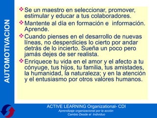  Se un maestro en seleccionar, promover,
                   estimular y educar a tus colaboradores.
AUTOMOTIVACION

                  Mantente al día en formación e información.
                   Aprende.
                  Cuando pienses en el desarrollo de nuevas
                   líneas, no desperdicies lo cierto por andar
                   detrás de lo incierto. Sueña un poco pero
                   jamás dejes de ser realista.
                  Enriquece tu vida en el amor y el afecto a tu
                   cónyuge, tus hijos, tu familia, tus amistades,
                   la humanidad, la naturaleza; y en la atención
                   y el entusiasmo por otros valores humanos.



                           ACTIVE LEARNING Organizational- CDI
                                Aprendizaje organizacional por la acción
                                      Cambio Desde el Individuo
 