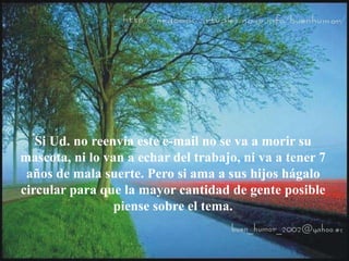 Si Ud. no reenvía este e-mail no se va a morir su
mascota, ni lo van a echar del trabajo, ni va a tener 7
años de mala suerte. Pero si ama a sus hijos hágalo
circular para que la mayor cantidad de gente posible
piense sobre el tema.
 