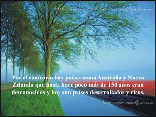 Por el contrario hay países como Australia y Nueva
Zelanda que hasta hace poco más de 150 años eran
desconocidos y hoy son países desarrollados y ricos.
 