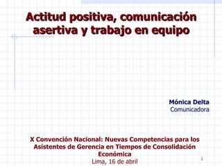 Actitud positiva, comunicación asertiva y trabajo en equipo Mónica Delta Comunicadora X Convención Nacional: Nuevas Competencias para los Asistentes de Gerencia en Tiempos de Consolidación Económica Lima, 16 de abril 