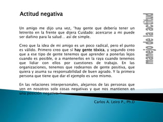 Actitud negativaUn amigo me dijo una vez, “hay gente que debería tener un letrerito en la frente que dijera Cuidado: acercarse a mi puede ser dañino para la salud… así de simple.Creo que la idea de mi amigo es un poco radical, pero el punto es válido. Primero creo que sí hay gente tóxica, y segundo creo que a ese tipo de gente tenemos que aprender a ponerlas lejos cuando es posible, o a mantenerlos en la raya cuando tenemos que lidiar con ellos por cuestiones de trabajo. En las organizaciones, tenemos que rodearnos de gente positiva, que quiera y asuma su responsabilidad de buen agrado. Y la primera persona que tiene que dar el ejemplo es uno mismo. En las relaciones interpersonales, alejarnos de las personas que ven en nosotros solo cosas negativas y que nos mantienen en una posición negativa. “Carlos A. Leiro P., Ph.D manejo de la actitud