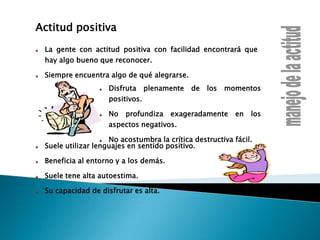 Actitud positivaLa gente con actitud positiva con facilidad encontrará que hay algo bueno que reconocer.Siempre encuentra algo de qué alegrarse.manejo de la actitudDisfruta plenamente de los momentos positivos.No profundiza exageradamente en los aspectos negativos.No acostumbra la crítica destructiva fácil.Suele utilizar lenguajes en sentido positivo.Beneficia al entorno y a los demás.Suele tene alta autoestima.Su capacidad de disfrutar es alta.