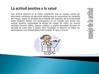 La actitud positiva y la saludUna actitud positiva es la mejor protección que se conoce contra las afecciones cardiacas en personas adultas que se encuentran en situación del riesgo, según un estudio desarrollado por expertos de la Universidad Johns Hopkins (EEUU). Los participantes en un estudio que tenían una actitud positiva registraban la mitad de riesgo de sufrir un evento cardíaco (muerte súbita, ataque cardíaco o angina inestable) durante un periodo de siete años y medio. Este resultado se observó en todos los participantes con independencia de la edad, la raza o el sexo.manejo de la actitud