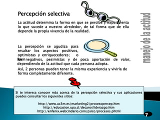 Percepción selectivaLa actitud determina la forma en que se percibe y experimenta lo que sucede a nuestro alrededor, de tal forma que de ella depende la propia vivencia de la realidad.manejo de la actitudLa percepción se agudiza para resaltar los aspectos positivos, optimistas y enriquecedores;   o   bienlos negativos, pesimistas y de poca aportación de valor, dependiendo de la actitud que cada persona adopta.Así, 2 personas pueden tener la misma experiencia y vivirla de forma completamente diferente.Si te interesa conocer más acerca de la percepción selectiva y sus aplicaciones puedes consultar los siguientes sitios:http://www.uc3m.es/marketing2/procesopercep.htmhttp://educacion.upa.cl/decano/liderazgo.htmhttp://enfenix.webcindario.com/psico/procesos.phtml7