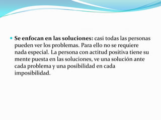  Se enfocan en las soluciones: casi todas las personas
pueden ver los problemas. Para ello no se requiere
nada especial. La persona con actitud positiva tiene su
mente puesta en las soluciones, ve una solución ante
cada problema y una posibilidad en cada
imposibilidad.
 