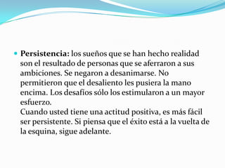  Persistencia: los sueños que se han hecho realidad
son el resultado de personas que se aferraron a sus
ambiciones. Se negaron a desanimarse. No
permitieron que el desaliento les pusiera la mano
encima. Los desafíos sólo los estimularon a un mayor
esfuerzo.
Cuando usted tiene una actitud positiva, es más fácil
ser persistente. Si piensa que el éxito está a la vuelta de
la esquina, sigue adelante.
 
