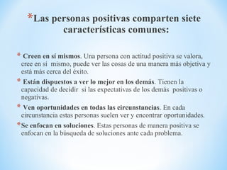 *Las personas positivas comparten siete
características comunes:
* Creen en sí mismos. Una persona con actitud positiva se valora,
cree en sí mismo, puede ver las cosas de una manera más objetiva y
está más cerca del éxito.
* Están dispuestos a ver lo mejor en los demás. Tienen la
capacidad de decidir si las expectativas de los demás positivas o
negativas.
* Ven oportunidades en todas las circunstancias. En cada
circunstancia estas personas suelen ver y encontrar oportunidades.
*Se enfocan en soluciones. Estas personas de manera positiva se
enfocan en la búsqueda de soluciones ante cada problema.
 