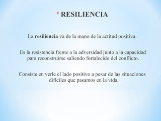 * RESILIENCIA
La resiliencia va de la mano de la actitud positiva.
Es la resistencia frente a la adversidad junto a la capacidad
para reconstruirse saliendo fortalecido del conflicto.
Consiste en verle el lado positivo a pesar de las situaciones
difíciles que pasamos en la vida.
 