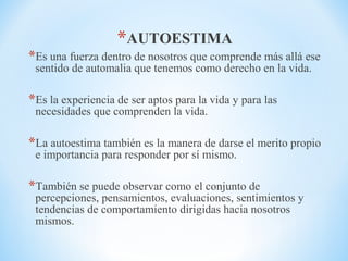 *AUTOESTIMA
*Es una fuerza dentro de nosotros que comprende más allá ese
sentido de automalia que tenemos como derecho en la vida.
*Es la experiencia de ser aptos para la vida y para las
necesidades que comprenden la vida.
*La autoestima también es la manera de darse el merito propio
e importancia para responder por sí mismo.
*También se puede observar como el conjunto de
percepciones, pensamientos, evaluaciones, sentimientos y
tendencias de comportamiento dirigidas hacia nosotros
mismos.
 