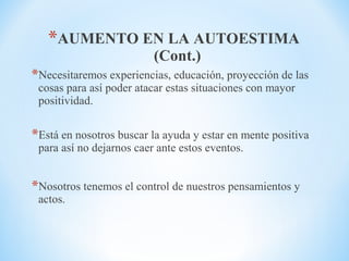 *AUMENTO EN LA AUTOESTIMA
(Cont.)
*Necesitaremos experiencias, educación, proyección de las
cosas para así poder atacar estas situaciones con mayor
positividad.
*Está en nosotros buscar la ayuda y estar en mente positiva
para así no dejarnos caer ante estos eventos.
*Nosotros tenemos el control de nuestros pensamientos y
actos.
 