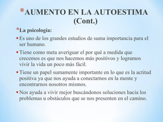 *AUMENTO EN LA AUTOESTIMA
(Cont.)
*La psicología:
•Es uno de los grandes estudios de suma importancia para el
ser humano.
•Tiene como meta averiguar el por qué a medida que
crecemos es que nos hacemos más positivos y logramos
vivir la vida un poco más fácil.
•Tiene un papel sumamente importante en lo que es la actitud
positiva ya que nos ayuda a conectarnos en la mente y
encontrarnos nosotros mismos.
•Nos ayuda a vivir mejor buscándonos soluciones hacia los
problemas u obstáculos que se nos presenten en el camino.
 