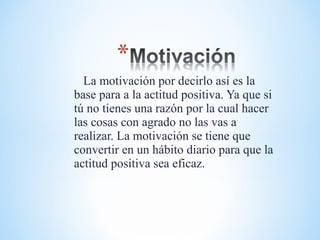 La motivación por decirlo así es la
base para a la actitud positiva. Ya que si
tú no tienes una razón por la cual hacer
las cosas con agrado no las vas a
realizar. La motivación se tiene que
convertir en un hábito diario para que la
actitud positiva sea eficaz.
 
