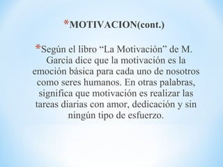 *MOTIVACION(cont.)
*Según el libro “La Motivación” de M.
García dice que la motivación es la
emoción básica para cada uno de nosotros
como seres humanos. En otras palabras,
significa que motivación es realizar las
tareas diarias con amor, dedicación y sin
ningún tipo de esfuerzo.
 