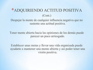 *ADQUIRIENDO ACTITUD POSITIVA
(Cont.)
Despejar la mente de cualquier influencia negativa que no
sustente una actitud positiva.
Tener mente abierta hacia las opiniones de los demás puede
parecer un poco arriesgado.
Establecer unas metas y llevar una vida organizada puede
ayudarte a mantener una mente abierta y así poder tener una
visión positiva.
 