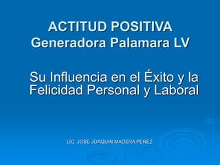 ACTITUD POSITIVA
Generadora Palamara LV
Su Influencia en el Éxito y la
Felicidad Personal y Laboral
LIC. JOSE JOAQUIN MADERA PEREZ
 
