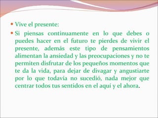 Vive el presente: Si piensas continuamente en lo que debes o puedes hacer en el futuro te pierdes de vivir el presente, además este tipo de pensamientos alimentan la ansiedad y las preocupaciones y no te permiten disfrutar de los pequeños momentos que te da la vida, para dejar de divagar y angustiarte por lo que todavía no sucedió, nada mejor que centrar todos tus sentidos en el aquí y el ahora . 