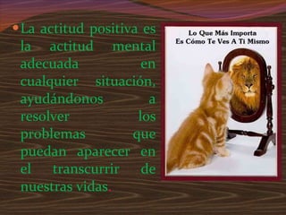 La actitud positiva es la actitud mental adecuada en cualquier situación, ayudándonos a resolver los problemas que puedan aparecer en el transcurrir de nuestras vidas . 