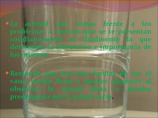 La actitud que tomas frente a los problemas o sucesos que se te presentan cotidianamente es finalmente la que determina la dimensión e importancia de los mismos. Recuerda que hay dos formas de ver el vaso: medio lleno y puedes alegrarte al observar la mitad llena o puedes preocuparte por la mitad vacía . 