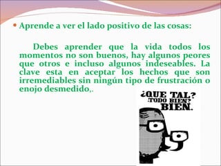 Aprende a ver el lado positivo de las cosas: Debes aprender que la vida todos los momentos no son buenos, hay algunos peores que otros e incluso algunos indeseables. La clave esta en aceptar los hechos que son irremediables sin ningún tipo de frustración o enojo desmedido ,. 