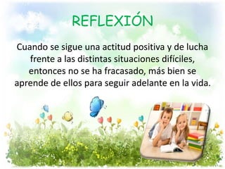 REFLEXIÓN
Cuando se sigue una actitud positiva y de lucha
frente a las distintas situaciones difíciles,
entonces no se ha fracasado, más bien se
aprende de ellos para seguir adelante en la vida.
 