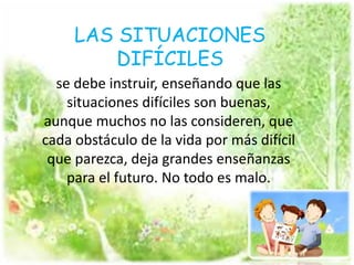 se debe instruir, enseñando que las
situaciones difíciles son buenas,
aunque muchos no las consideren, que
cada obstáculo de la vida por más difícil
que parezca, deja grandes enseñanzas
para el futuro. No todo es malo.
LAS SITUACIONES
DIFÍCILES
 