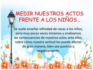 MEDIR NUESTROS ACTOS
FRENTE A LOS NIÑOS…
Se suele enseñar infinidad de cosas a los niños,
pero muy pocas veces miramos y analizamos
las consecuencias de nuestros actos ante ellos,
sobre cómo nuestra actitud los puede afectar
de gran manera, bien sea positiva o
negativamente.
 